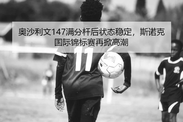 奥沙利文147满分杆后状态稳定，斯诺克国际锦标赛再掀高潮