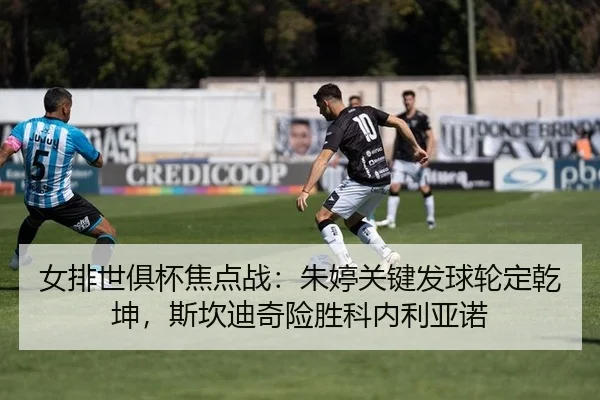 女排世俱杯焦点战：朱婷关键发球轮定乾坤，斯坎迪奇险胜科内利亚诺